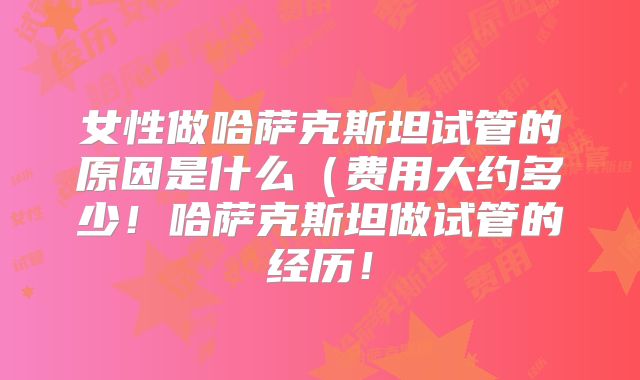 女性做哈萨克斯坦试管的原因是什么（费用大约多少！哈萨克斯坦做试管的经历！