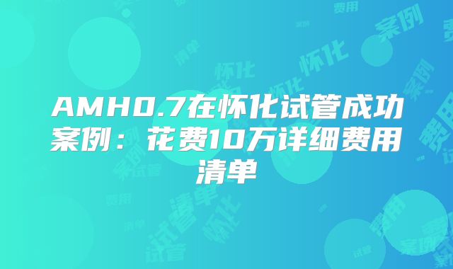 AMH0.7在怀化试管成功案例:花费10万详细费用清单