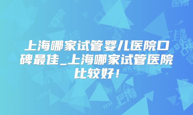 上海哪家试管婴儿医院口碑最佳_上海哪家试管医院比较好!