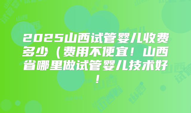 2025山西试管婴儿收费多少（费用不便宜！山西省哪里做试管婴儿技术好！
