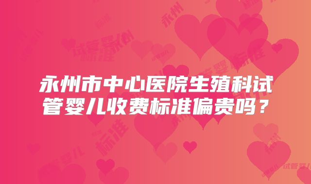 永州市中心医院生殖科试管婴儿收费标准偏贵吗？