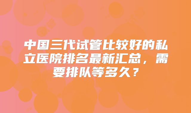 中国三代试管比较好的私立医院排名最新汇总，需要排队等多久？