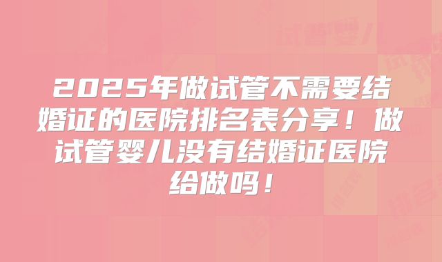 2025年做试管不需要结婚证的医院排名表分享!做试管婴儿没有结婚证医院给做吗!