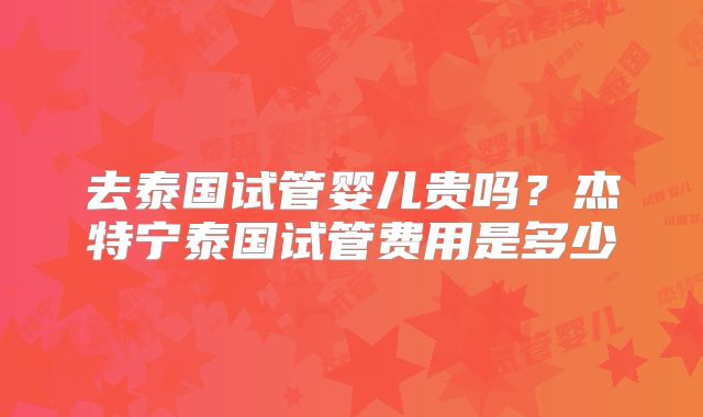 去泰国试管婴儿贵吗？杰特宁泰国试管费用是多少