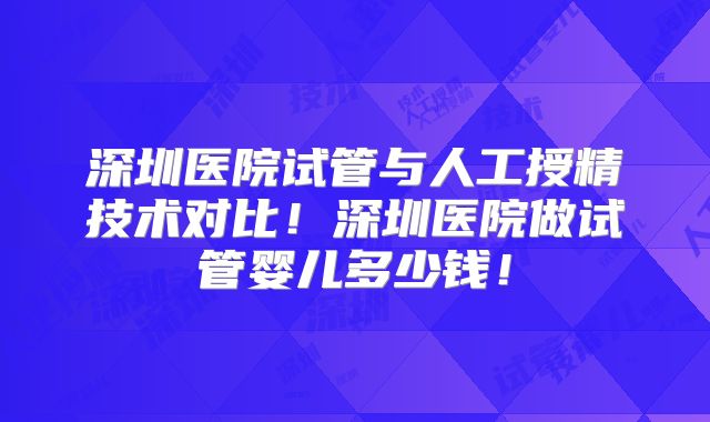 深圳医院试管与人工授精技术对比!深圳医院做试管婴儿多少钱!
