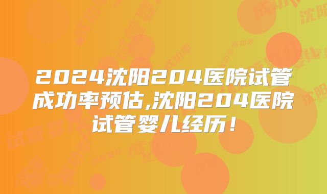 2024沈阳204医院试管成功率预估,沈阳204医院试管婴儿经历！