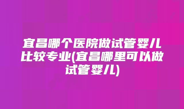 宜昌哪个医院做试管婴儿比较专业(宜昌哪里可以做试管婴儿)