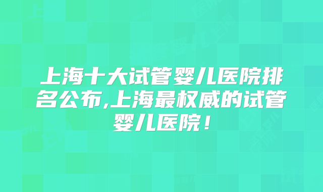 上海十大试管婴儿医院排名公布,上海最权威的试管婴儿医院!