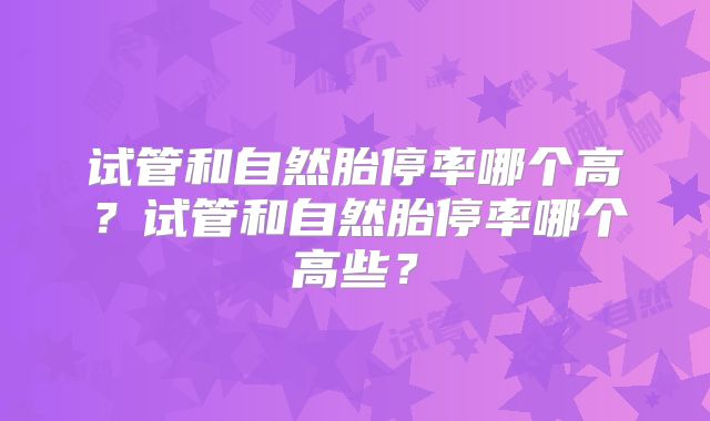 试管和自然胎停率哪个高？试管和自然胎停率哪个高些？