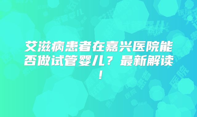 艾滋病患者在嘉兴医院能否做试管婴儿？最新解读！