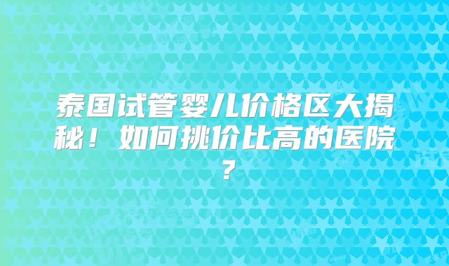 泰国试管婴儿价格区大揭秘!如何挑价比高的医院?