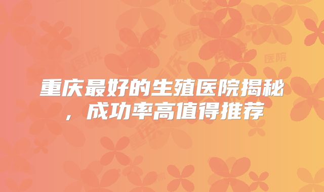 重庆最好的生殖医院揭秘,成功率高值得推荐