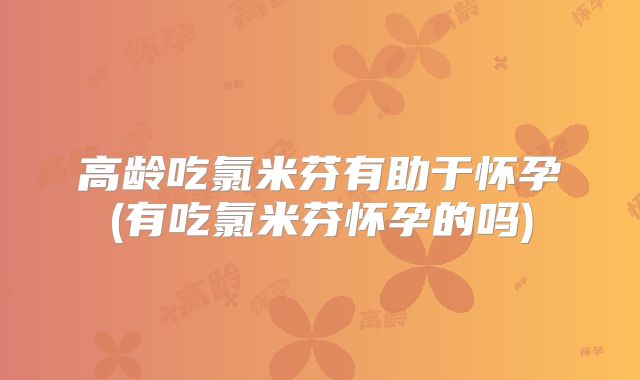 高龄吃氯米芬有助于怀孕(有吃氯米芬怀孕的吗)