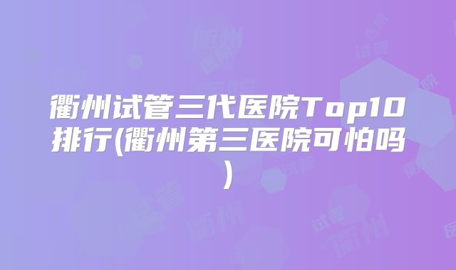 衢州试管三代医院Top10排行(衢州第三医院可怕吗)