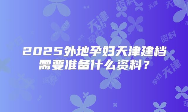2025外地孕妇天津建档需要准备什么资料?