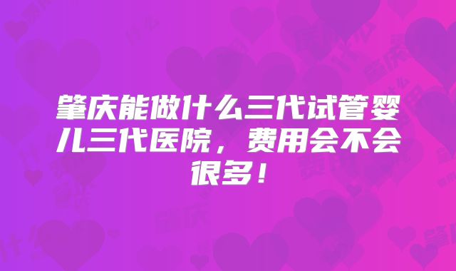 肇庆能做什么三代试管婴儿三代医院，费用会不会很多！