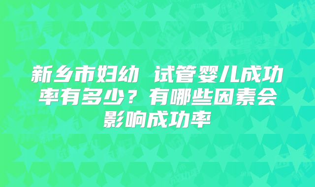 新乡市妇幼 试管婴儿成功率有多少?有哪些因素会影响成功率
