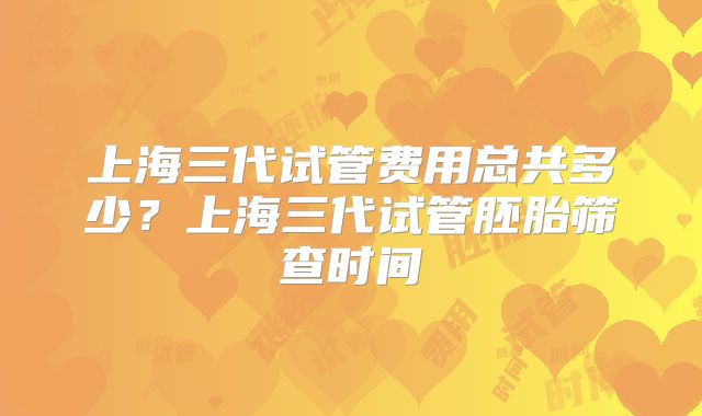 上海三代试管费用总共多少?上海三代试管胚胎筛查时间