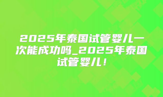 2025年泰国试管婴儿一次能成功吗_2025年泰国试管婴儿！