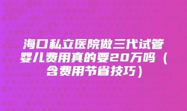 海口私立医院做三代试管婴儿费用真的要20万吗(含费用节省技巧)