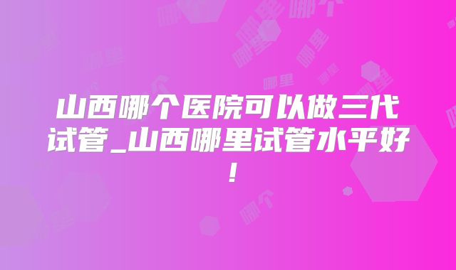 山西哪个医院可以做三代试管_山西哪里试管水平好!