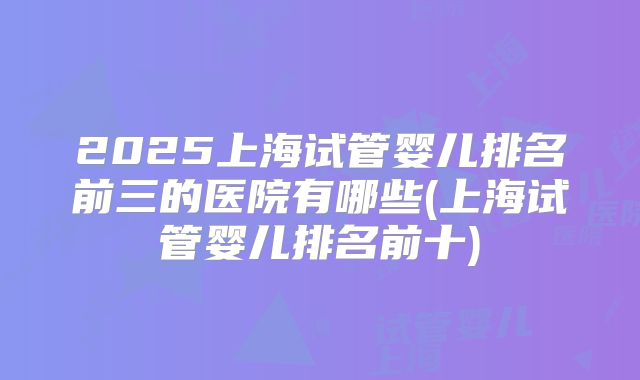 2025上海试管婴儿排名前三的医院有哪些(上海试管婴儿排名前十)