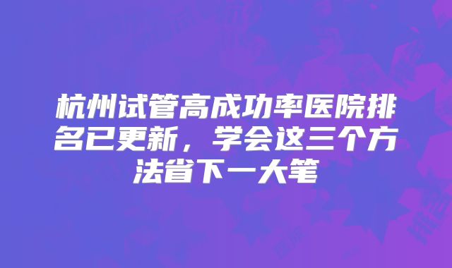 杭州试管高成功率医院排名已更新,学会这三个方法省下一大笔