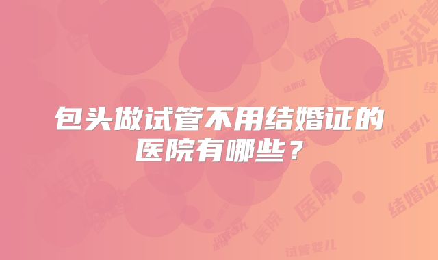 包头做试管不用结婚证的医院有哪些?