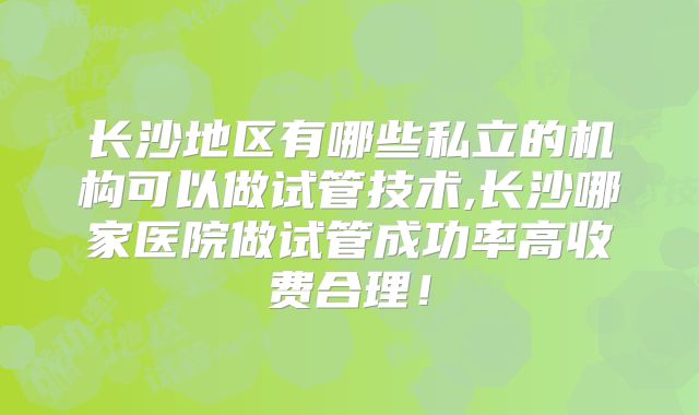 长沙地区有哪些私立的机构可以做试管技术,长沙哪家医院做试管成功率高收费合理！
