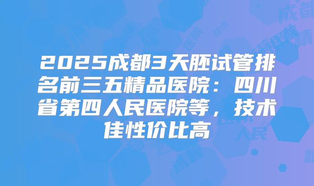 2025成都3天胚试管排名前三五精品医院：四川省第四人民医院等，技术佳性价比高