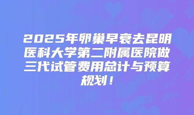 2025年卵巢早衰去昆明医科大学第二附属医院做三代试管费用总计与预算规划！