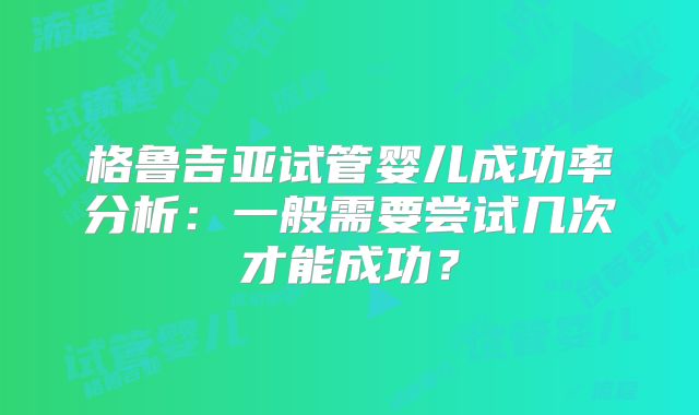 格鲁吉亚试管婴儿成功率分析：一般需要尝试几次才能成功？