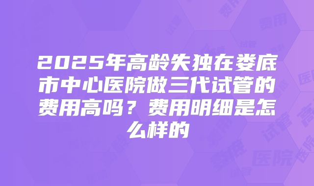 2025年高龄失独在娄底市中心医院做三代试管的费用高吗？费用明细是怎么样的