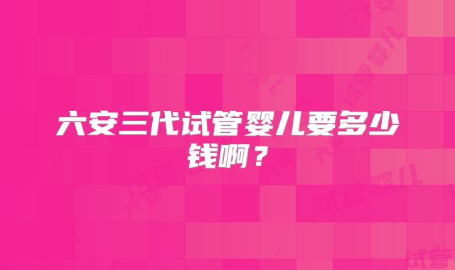 六安三代试管婴儿要多少钱啊?