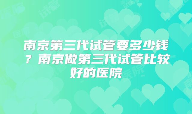 南京第三代试管要多少钱?南京做第三代试管比较好的医院