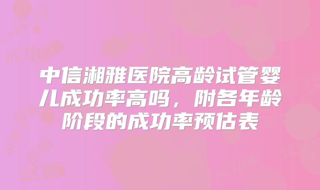 中信湘雅医院高龄试管婴儿成功率高吗,附各年龄阶段的成功率预估表