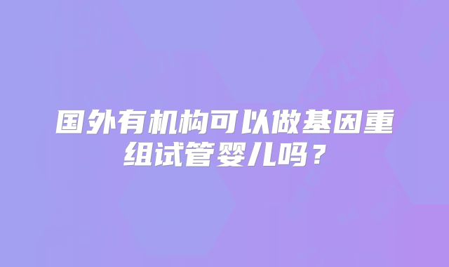 国外有机构可以做基因重组试管婴儿吗?