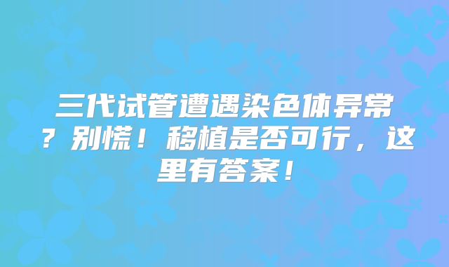 三代试管遭遇染色体异常？别慌！移植是否可行，这里有答案！