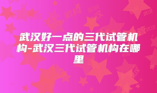 武汉好一点的三代试管机构-武汉三代试管机构在哪里