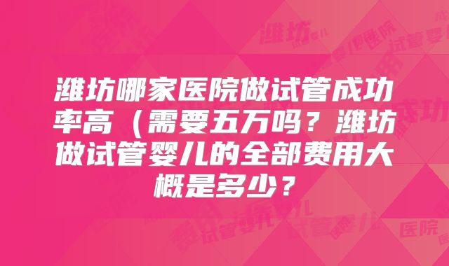 潍坊哪家医院做试管成功率高（需要五万吗？潍坊做试管婴儿的全部费用大概是多少？