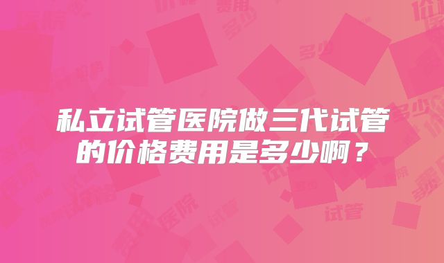 私立试管医院做三代试管的价格费用是多少啊?