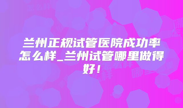 兰州正规试管医院成功率怎么样_兰州试管哪里做得好！