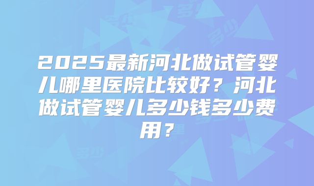 2025最新河北做试管婴儿哪里医院比较好?河北做试管婴儿多少钱多少费用?