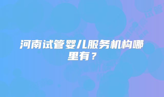 河南试管婴儿服务机构哪里有?