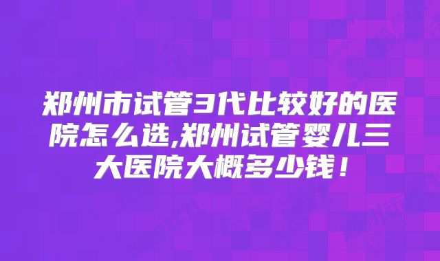 郑州市试管3代比较好的医院怎么选,郑州试管婴儿三大医院大概多少钱！