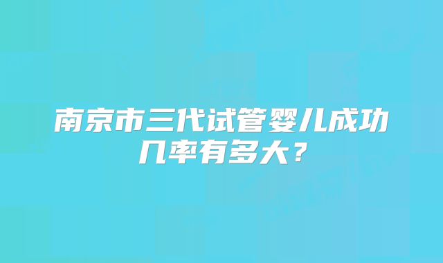南京市三代试管婴儿成功几率有多大？