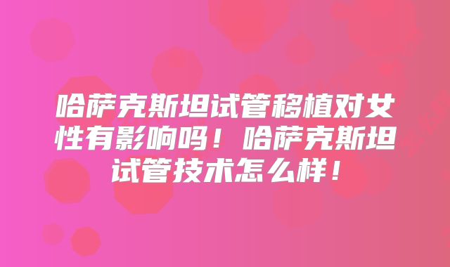 哈萨克斯坦试管移植对女性有影响吗！哈萨克斯坦试管技术怎么样！