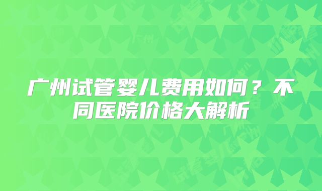 广州试管婴儿费用如何？不同医院价格大解析