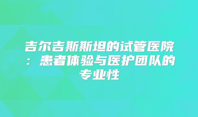 吉尔吉斯斯坦的试管医院：患者体验与医护团队的专业性