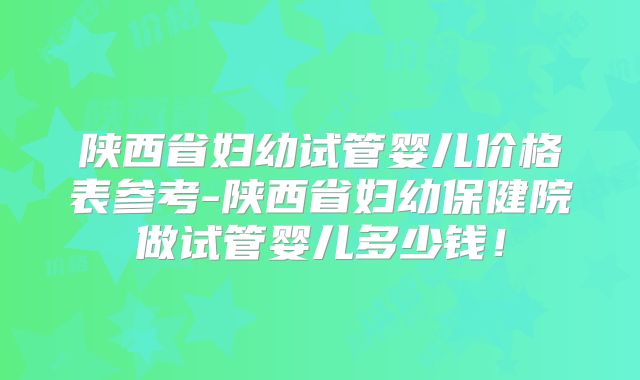 陕西省妇幼试管婴儿价格表参考-陕西省妇幼保健院做试管婴儿多少钱！
